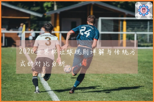 2026世界杯让球规则详解与传统方式的对比分析
